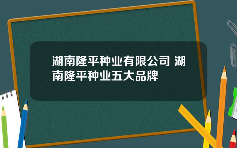 湖南隆平种业有限公司 湖南隆平种业五大品牌